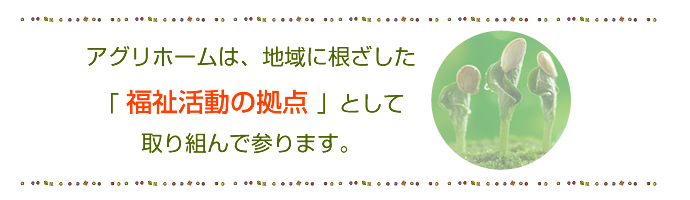 アグリホームは、地域に根ざした「福祉活動の拠点」として取り組んで参ります。